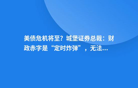 美债危机将至？城堡证券总裁：财政赤字是“定时炸弹”，无法拆除