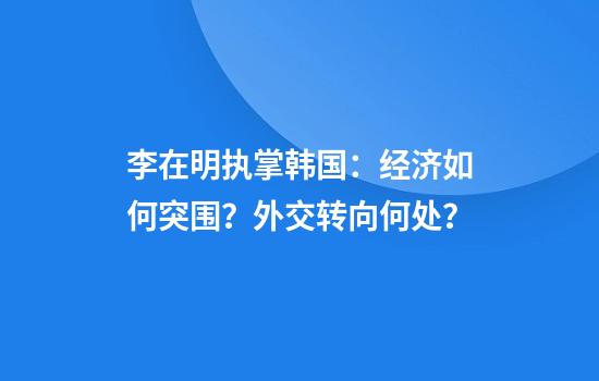 李在明执掌韩国：经济如何突围？外交转向何处？