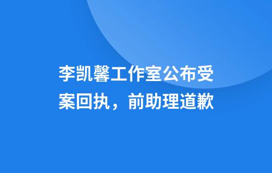 李凯馨工作室公布受案回执，前助理道歉