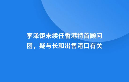 李泽钜未续任香港特首顾问团，疑与长和出售港口有关