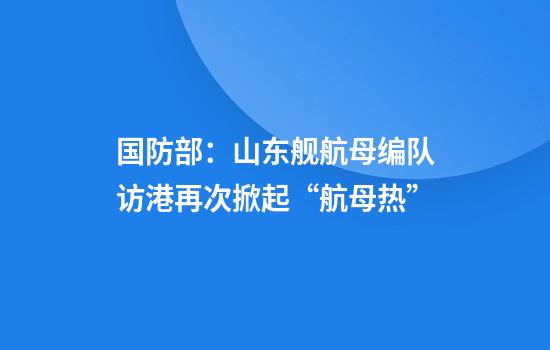 国防部：山东舰航母编队访港再次掀起“航母热”