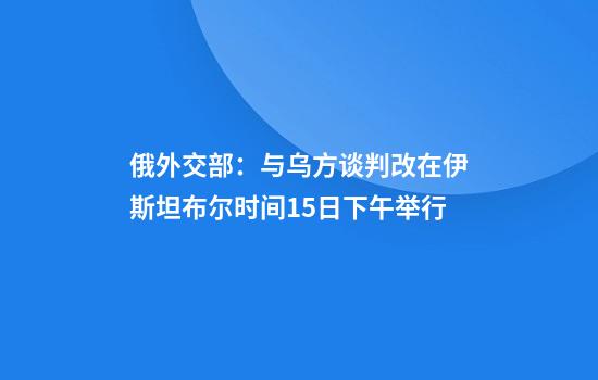 俄外交部：与乌方谈判改在伊斯坦布尔时间15日下午举行