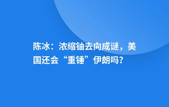 陈冰：浓缩铀去向成谜，美国还会“重锤”伊朗吗？