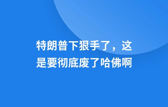 特朗普下狠手了，这是要彻底废了哈佛啊