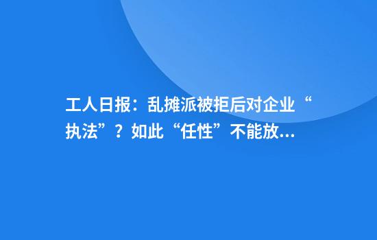 工人日报：乱摊派被拒后对企业“执法”？如此“任性”不能放任