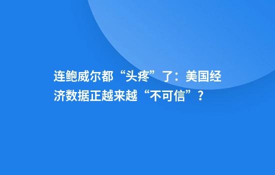 连鲍威尔都“头疼”了：美国经济数据正越来越“不可信”？