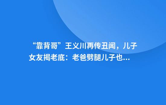 “靠背哥”王义川再传丑闻，儿子女友揭老底：老爸劈腿儿子也劈腿