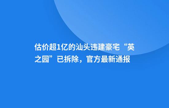 估价超1亿的汕头违建豪宅“英之园”已拆除，官方最新通报