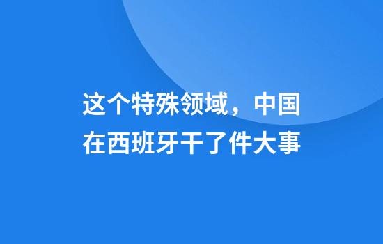 这个特殊领域，中国在西班牙干了件大事
