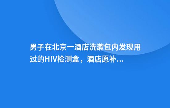 男子在北京一酒店洗漱包内发现用过的HIV检测盒，酒店愿补偿3000元，官方已介入