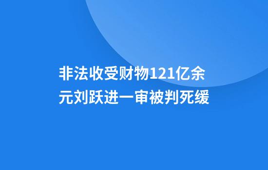 非法收受财物1.21亿余元刘跃进一审被判死缓
