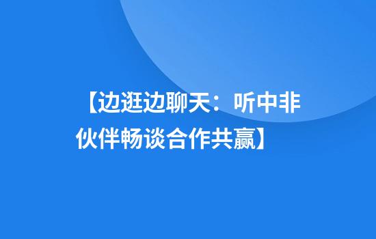 【边逛边聊天：听中非伙伴畅谈合作共赢】