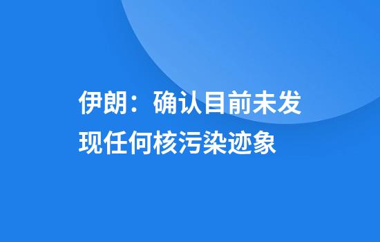 伊朗：确认目前未发现任何核污染迹象