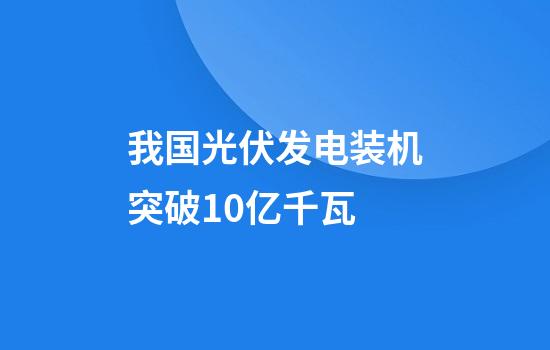 我国光伏发电装机突破10亿千瓦