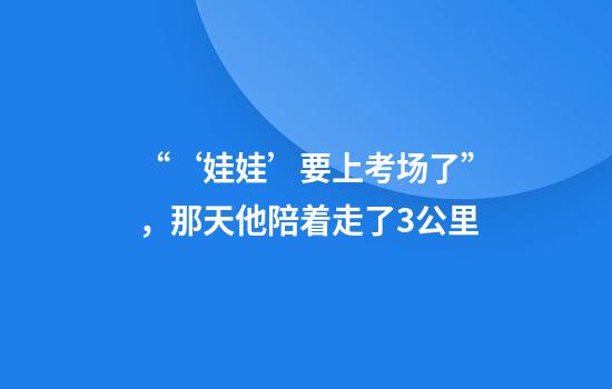 “‘娃娃’要上考场了”，那天他陪着走了3公里