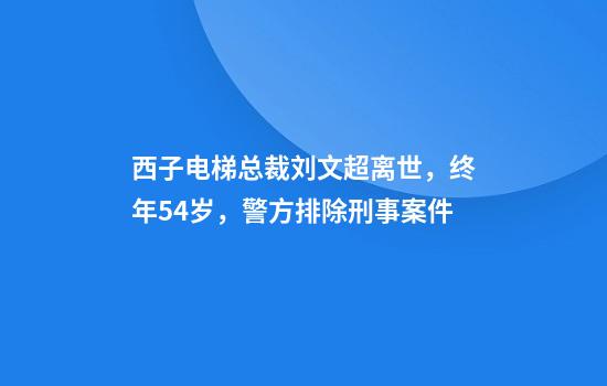 西子电梯总裁刘文超离世，终年54岁，警方排除刑事案件