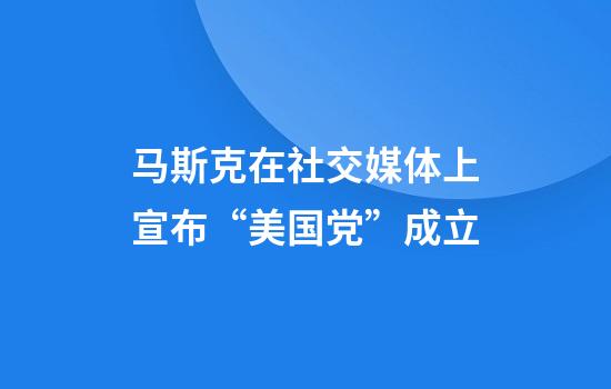 马斯克在社交媒体上宣布“美国党”成立