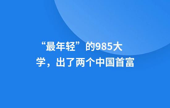 “最年轻”的985大学，出了两个中国首富