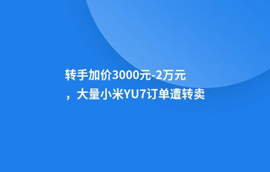 转手加价3000元-2万元，大量小米YU7订单遭转卖