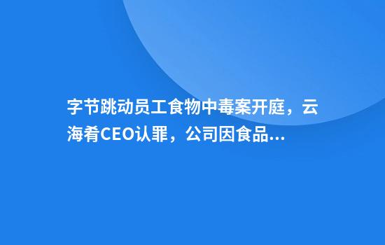 字节跳动员工食物中毒案开庭，云海肴CEO认罪，公司因食品安全问题被多次点名