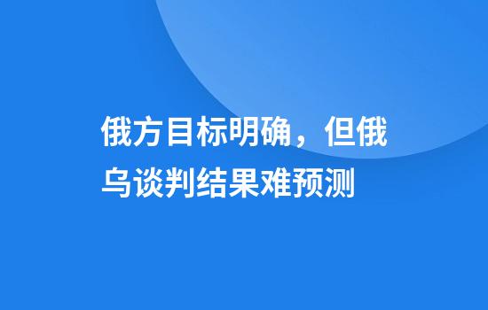 俄方目标明确，但俄乌谈判结果难预测