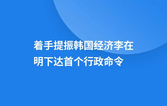 着手提振韩国经济李在明下达首个行政命令