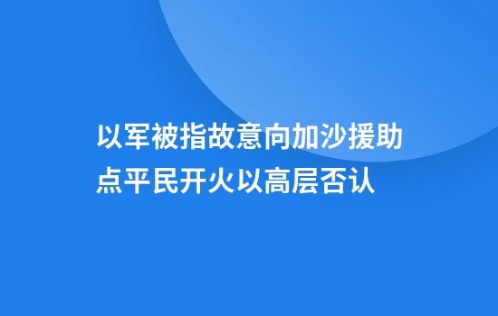 以军被指故意向加沙援助点平民开火以高层否认