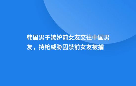 韩国男子嫉妒前女友交往中国男友，持枪威胁囚禁前女友被捕