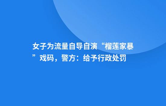 女子为流量自导自演“榴莲家暴”戏码，警方：给予行政处罚
