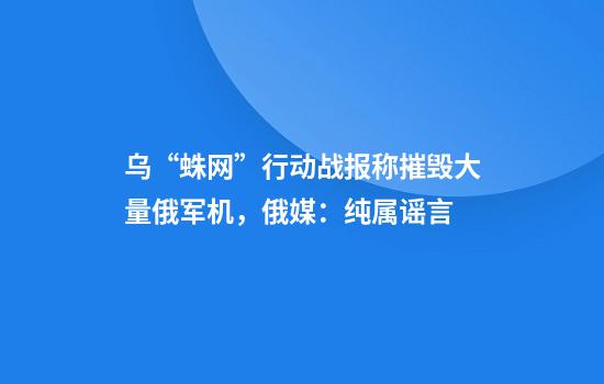 乌“蛛网”行动战报称摧毁大量俄军机，俄媒：纯属谣言