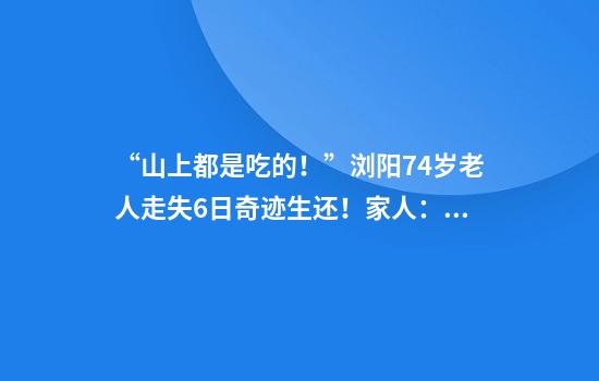“山上都是吃的！”浏阳74岁老人走失6日奇迹生还！家人：找到时她还提醒我们别滑了