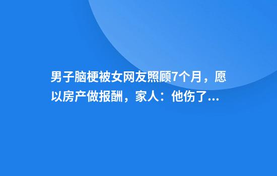 男子脑梗被女网友照顾7个月，愿以房产做报酬，家人：他伤了我们的心，早已断绝关系