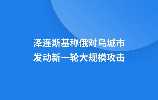 泽连斯基称俄对乌城市发动新一轮大规模攻击