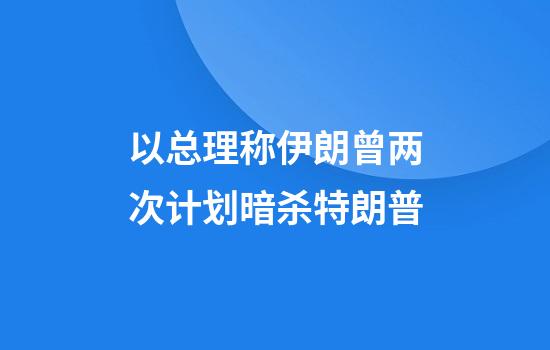 以总理称伊朗曾两次计划暗杀特朗普