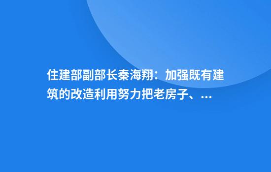 住建部副部长秦海翔：加强既有建筑的改造利用努力把老房子、旧房子改造成好房子