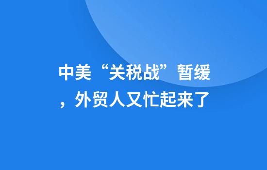 中美“关税战”暂缓，外贸人又忙起来了