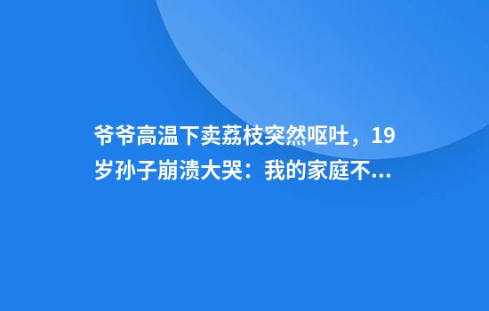 爷爷高温下卖荔枝突然呕吐，19岁孙子崩溃大哭：我的家庭不完美，只希望爷爷奶奶健康