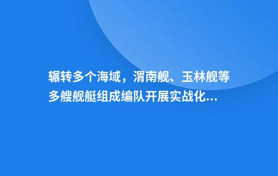 辗转多个海域，渭南舰、玉林舰等多艘舰艇组成编队开展实战化演练