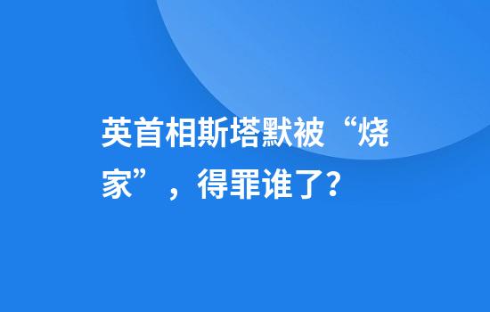 英首相斯塔默被“烧家”，得罪谁了？