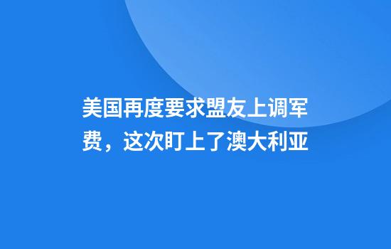 美国再度要求盟友上调军费，这次盯上了澳大利亚