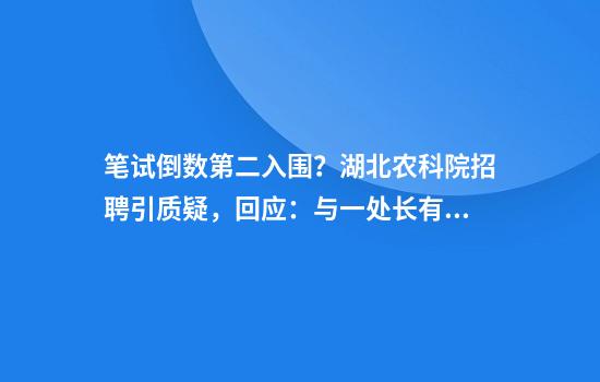 笔试倒数第二入围？湖北农科院招聘引质疑，回应：与一处长有亲属关系