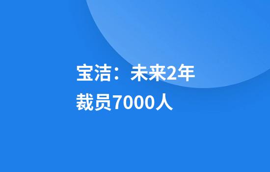 宝洁：未来2年裁员7000人