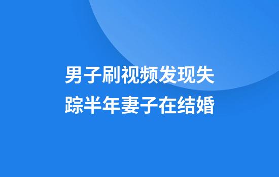 男子刷视频发现失踪半年妻子在结婚