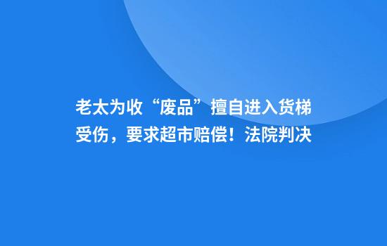 老太为收“废品”擅自进入货梯受伤，要求超市赔偿！法院判决