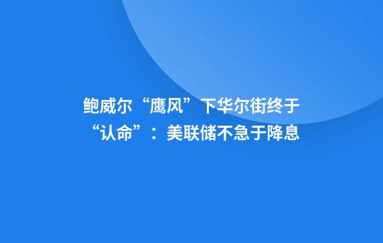 鲍威尔“鹰风”下华尔街终于“认命”：美联储不急于降息