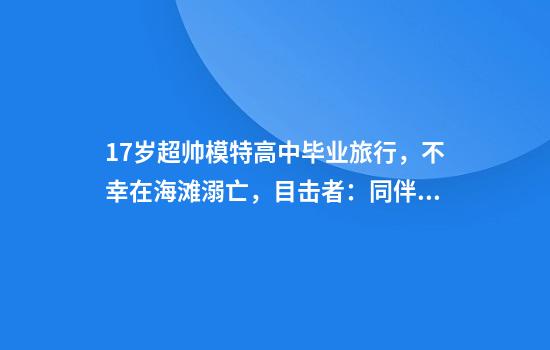 17岁超帅模特高中毕业旅行，不幸在海滩溺亡，目击者：同伴和他都有呼救，可惜没听到