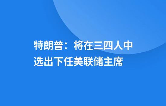 特朗普：将在三四人中选出下任美联储主席