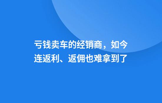 亏钱卖车的经销商，如今连返利、返佣也难拿到了