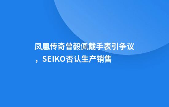 凤凰传奇曾毅佩戴手表引争议，SEIKO否认生产销售