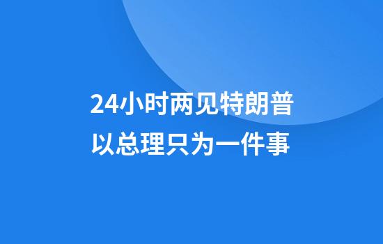 24小时两见特朗普以总理只为一件事